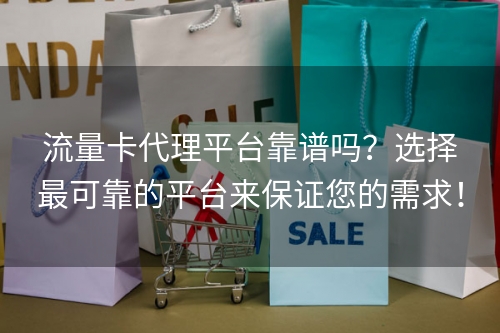 流量卡代理平台靠谱吗？选择最可靠的平台来保证您的需求！