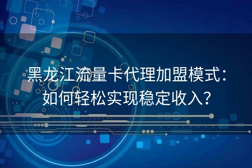 黑龙江流量卡代理加盟模式：如何轻松实现稳定收入？