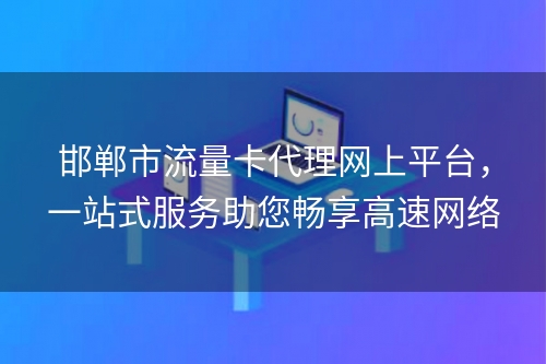 邯郸市流量卡代理网上平台，一站式服务助您畅享高速网络