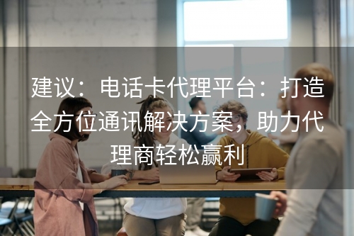 建议：电话卡代理平台：打造全方位通讯解决方案，助力代理商轻松赢利