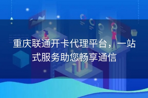 重庆联通开卡代理平台，一站式服务助您畅享通信