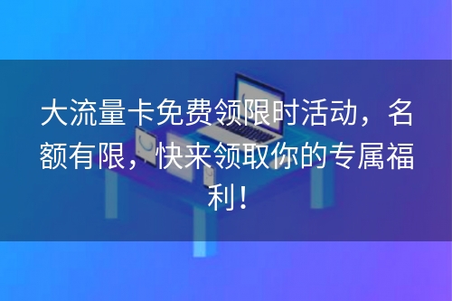 大流量卡免费领限时活动，名额有限，快来领取你的专属福利！