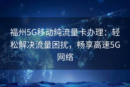 福州5G移动纯流量卡办理：轻松解决流量困扰，畅享高速5G网络