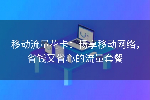 移动流量花卡：畅享移动网络，省钱又省心的流量套餐