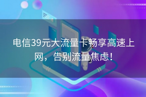 电信39元大流量卡畅享高速上网，告别流量焦虑！