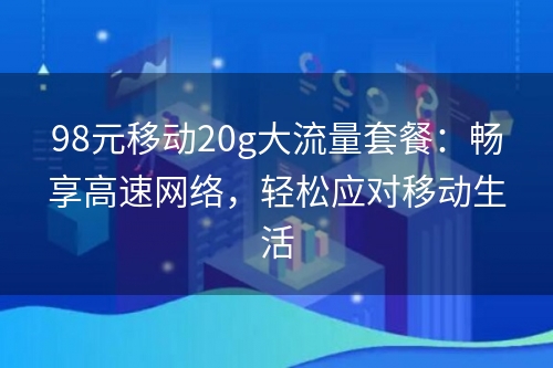 98元移动20g大流量套餐：畅享高速网络，轻松应对移动生活