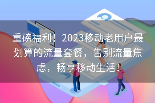 重磅福利！2023移动老用户最划算的流量套餐，告别流量焦虑，畅享移动生活！