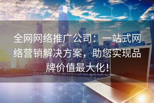 全网网络推广公司：一站式网络营销解决方案，助您实现品牌价值最大化！