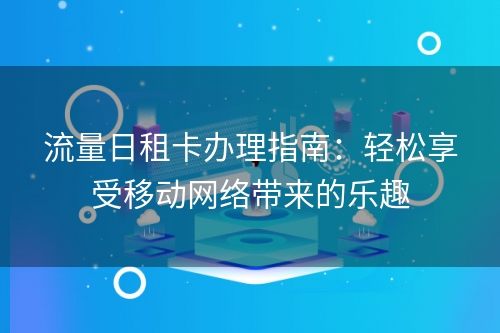 流量日租卡办理指南：轻松享受移动网络带来的乐趣