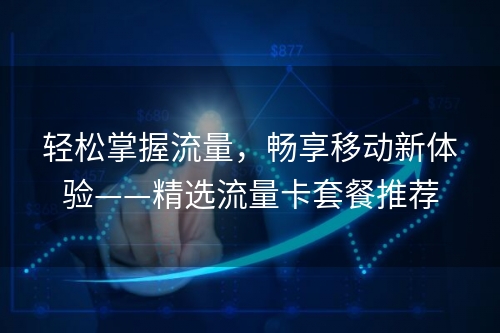 轻松掌握流量，畅享移动新体验——精选流量卡套餐推荐