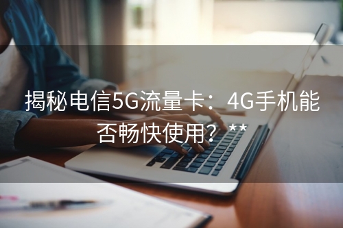 揭秘电信5G流量卡：4G手机能否畅快使用？**
